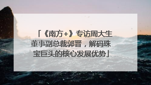 《南方+》专访周大生董事副总裁郭晋，解码珠宝巨头的核心发展优势