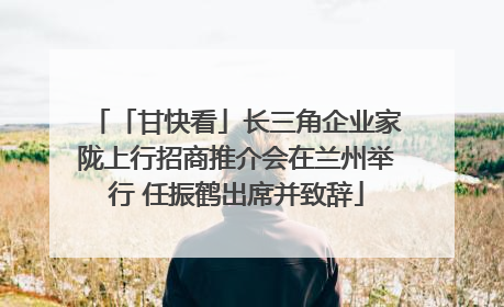 「甘快看」长三角企业家陇上行招商推介会在兰州举行 任振鹤出席并致辞