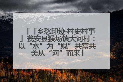 「乡愁印迹·村史村事」瓮安县猴场镇大河村：以“水”为“媒”共富共美从“河”而来