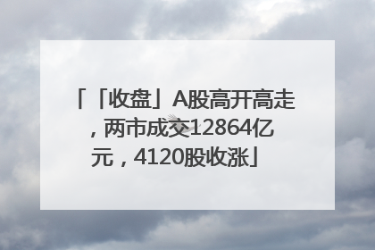 「收盘」A股高开高走，两市成交12864亿元，4120股收涨