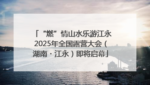 “燃”情山水乐游江永 2025年全国露营大会（湖南・江永）即将启幕