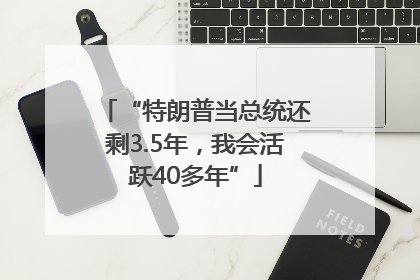 “特朗普当总统还剩3.5年，我会活跃40多年”