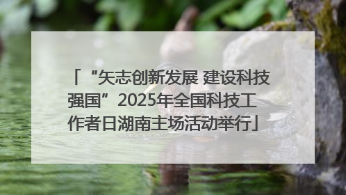 “矢志创新发展 建设科技强国”2025年全国科技工作者日湖南主场活动举行