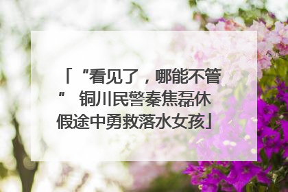 “看见了，哪能不管” 铜川民警秦焦磊休假途中勇救落水女孩