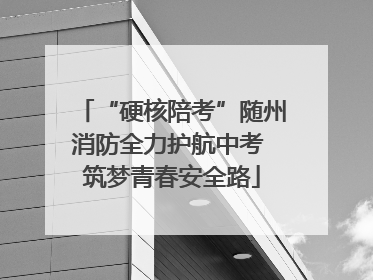 “硬核陪考”随州消防全力护航中考 筑梦青春安全路