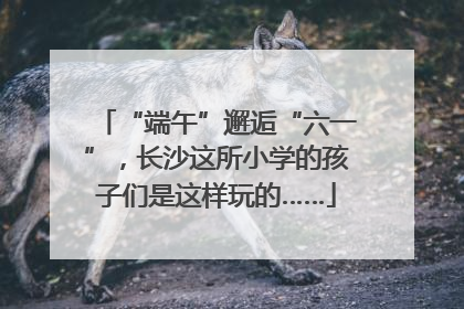 “端午”邂逅“六一”，长沙这所小学的孩子们是这样玩的……