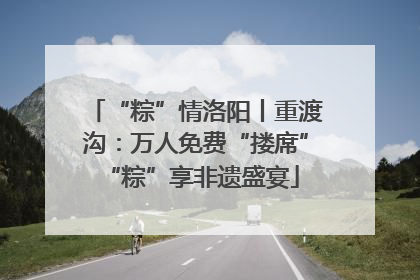 “粽”情洛阳丨重渡沟：万人免费“搂席” “粽”享非遗盛宴