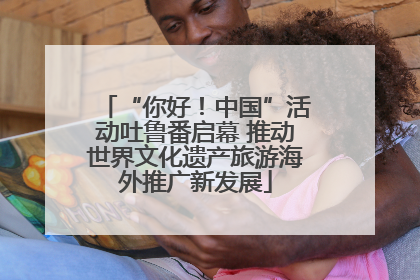 “你好！中国”活动吐鲁番启幕 推动世界文化遗产旅游海外推广新发展