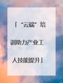 “云端”培训助力产业工人技能提升