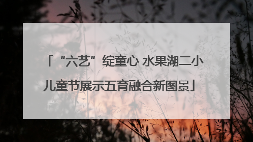 “六艺”绽童心 水果湖二小儿童节展示五育融合新图景