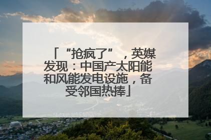 “抢疯了”，英媒发现：中国产太阳能和风能发电设施，备受邻国热捧