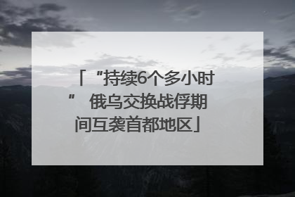 “持续6个多小时” 俄乌交换战俘期间互袭首都地区