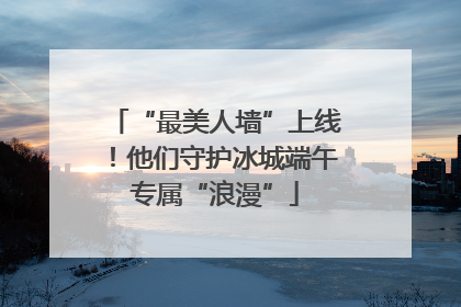 “最美人墙”上线！他们守护冰城端午专属“浪漫”