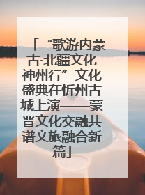 “歌游内蒙古·北疆文化神州行”文化盛典在忻州古城上演——蒙晋文化交融共谱文旅融合新篇