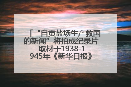 “自贡盐场生产救国的新闻”将拍成纪录片 取材于1938-1945年《新华日报》的连续报道