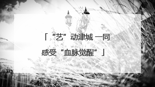 “艺”动津城 一同感受“血脉觉醒”