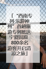 “西南专列·乐游神州”首趟旅游专列抵达宁夏固原 800余名游客开启清凉之旅
