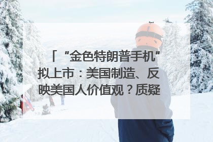 “金色特朗普手机”拟上市：美国制造、反映美国人价值观？质疑者：像天方夜谭