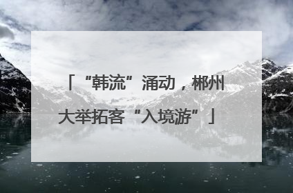 “韩流”涌动，郴州大举拓客“入境游”