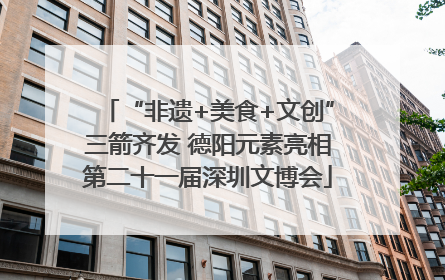 “非遗+美食+文创”三箭齐发 德阳元素亮相第二十一届深圳文博会