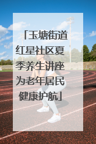 玉塘街道红星社区夏季养生讲座为老年居民健康护航