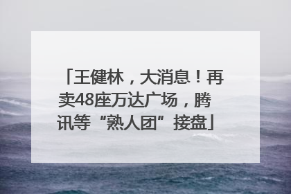 王健林，大消息！再卖48座万达广场，腾讯等“熟人团”接盘