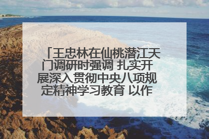 王忠林在仙桃潜江天门调研时强调 扎实开展深入贯彻中央八项规定精神学习教育 以作风建设新成效加快推动高质量发展