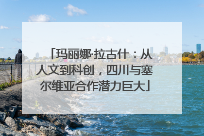 玛丽娜·拉古什：从人文到科创，四川与塞尔维亚合作潜力巨大