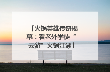 火锅英雄传奇揭幕：看老外学徒“云游”火锅江湖