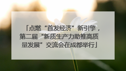 点燃“首发经济”新引擎，第二届“新质生产力助推高质量发展”交流会在成都举行