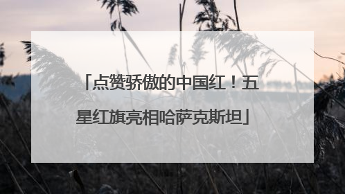 点赞骄傲的中国红！五星红旗亮相哈萨克斯坦