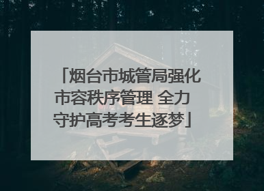 烟台市城管局强化市容秩序管理 全力守护高考考生逐梦