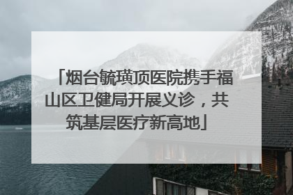 烟台毓璜顶医院携手福山区卫健局开展义诊，共筑基层医疗新高地