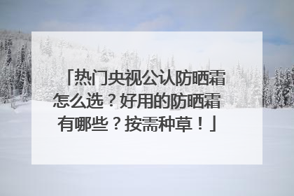 热门央视公认防晒霜怎么选？好用的防晒霜有哪些？按需种草！