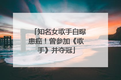 知名女歌手自曝患癌！曾参加《歌手》并夺冠