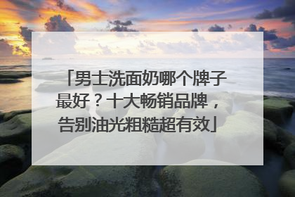 男士洗面奶哪个牌子最好？十大畅销品牌，告别油光粗糙超有效