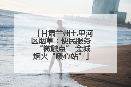 甘肃兰州七里河区烟草：便民服务“微触点” 金城烟火“暖心站”