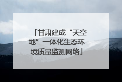 甘肃建成“天空地”一体化生态环境质量监测网络