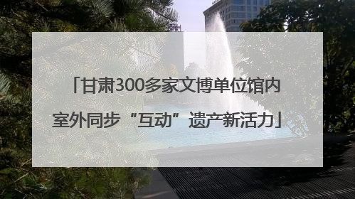 甘肃300多家文博单位馆内室外同步“互动”遗产新活力