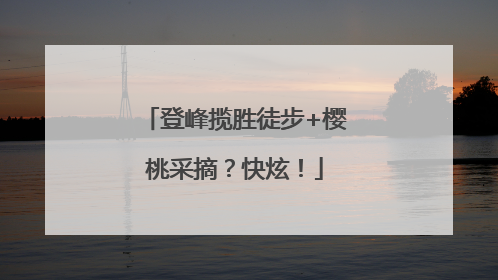 登峰揽胜徒步+樱桃采摘？快炫！