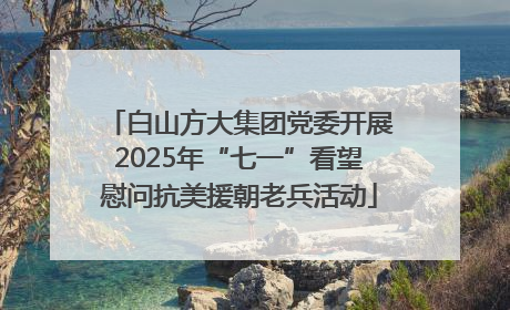 白山方大集团党委开展2025年“七一”看望慰问抗美援朝老兵活动