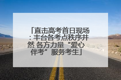 直击高考首日现场：丰台各考点秩序井然 各方力量“爱心伴考”服务考生