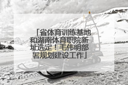省体育训练基地和湖南体育职院新址选定！毛伟明部署规划建设工作