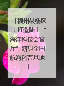 福州鼓楼区：打造陆上“海洋科技会客厅”跻身全国航海科普基地