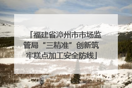 福建省漳州市市场监管局“三精准”创新筑牢糕点加工安全防线