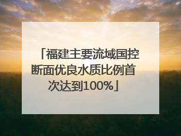 福建主要流域国控断面优良水质比例首次达到100%