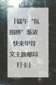 端午“氛围感”渐浓 快来甲骨文主题邮局打卡