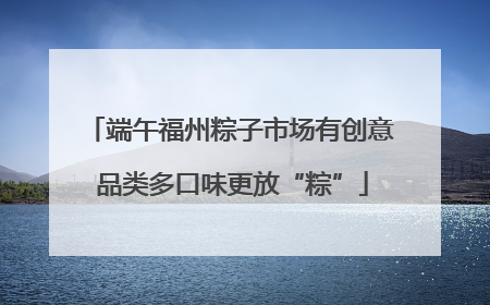 端午福州粽子市场有创意 品类多口味更放“粽”