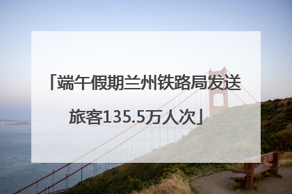 端午假期兰州铁路局发送旅客135.5万人次
