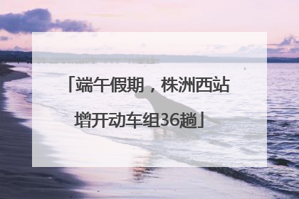 端午假期，株洲西站增开动车组36趟